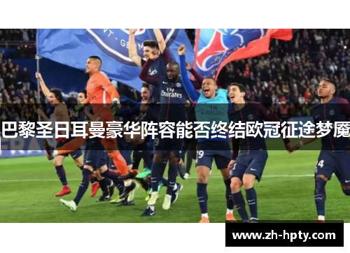 巴黎圣日耳曼豪华阵容能否终结欧冠征途梦魇