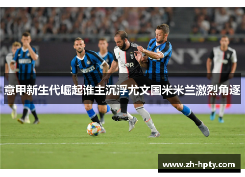 意甲新生代崛起谁主沉浮尤文国米米兰激烈角逐