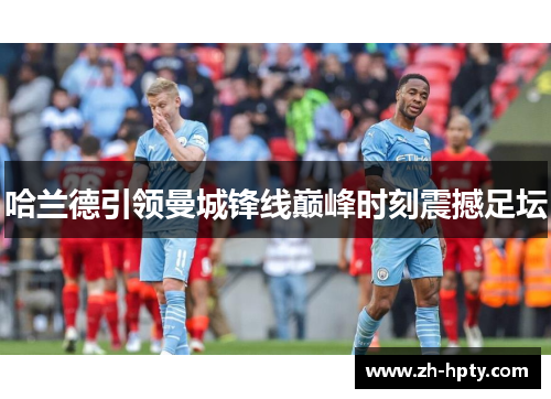 哈兰德引领曼城锋线巅峰时刻震撼足坛