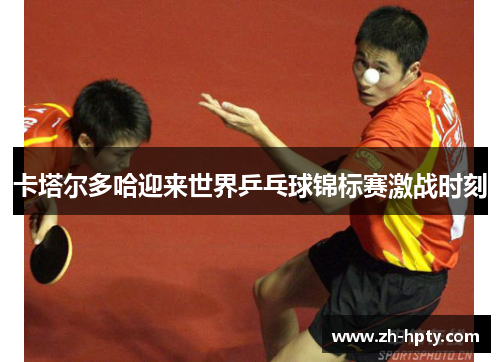 卡塔尔多哈迎来世界乒乓球锦标赛激战时刻