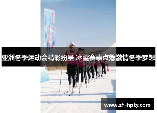 亚洲冬季运动会精彩纷呈 冰雪赛事点燃激情冬季梦想