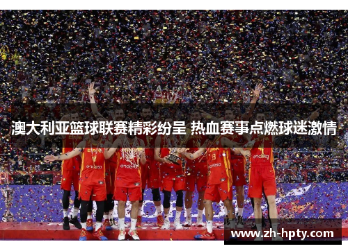澳大利亚篮球联赛精彩纷呈 热血赛事点燃球迷激情