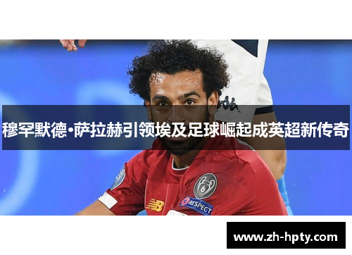 穆罕默德·萨拉赫引领埃及足球崛起成英超新传奇