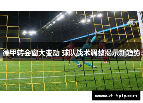 德甲转会窗大变动 球队战术调整揭示新趋势