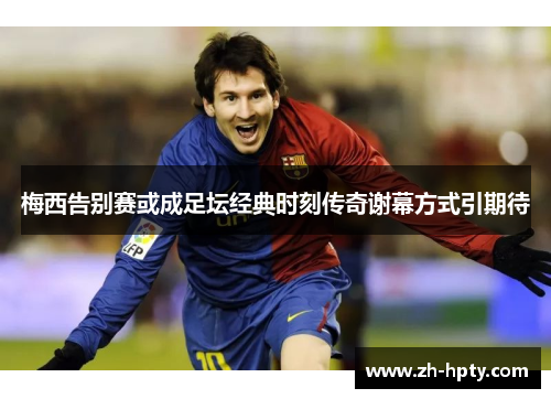 梅西告别赛或成足坛经典时刻传奇谢幕方式引期待