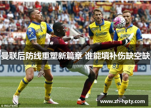 曼联后防线重塑新篇章 谁能填补伤缺空缺